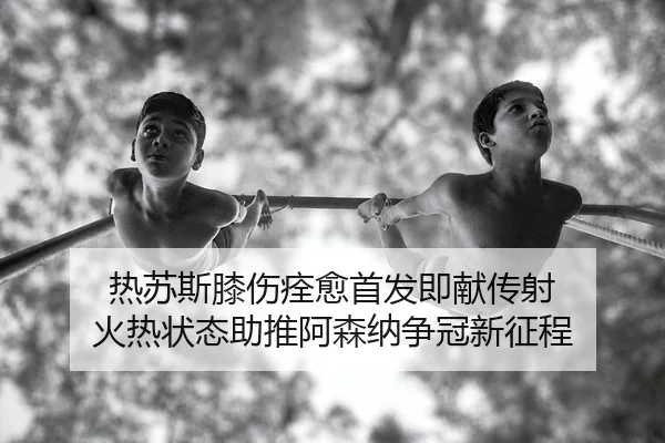 热苏斯膝伤痊愈首发即献传射 火热状态助推阿森纳争冠新征程